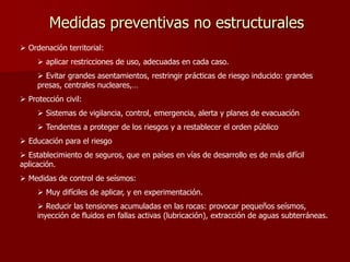 Medidas preventivas no estructurales
 Ordenación territorial:
 aplicar restricciones de uso, adecuadas en cada caso.
 Evitar grandes asentamientos, restringir prácticas de riesgo inducido: grandes
presas, centrales nucleares,…
 Protección civil:
 Sistemas de vigilancia, control, emergencia, alerta y planes de evacuación
 Tendentes a proteger de los riesgos y a restablecer el orden público
 Educación para el riesgo
 Establecimiento de seguros, que en países en vías de desarrollo es de más difícil
aplicación.
 Medidas de control de seísmos:
 Muy difíciles de aplicar, y en experimentación.
 Reducir las tensiones acumuladas en las rocas: provocar pequeños seísmos,
inyección de fluidos en fallas activas (lubricación), extracción de aguas subterráneas.
 