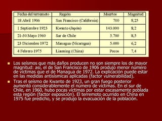  Los seísmos que más daños producen no son siempre los de mayor
magnitud: así, el de San Francisco de 1906 produjo menor número
de víctimas que el de Managua de 1972. La explicación puede estar
en las medidas antisísmicas aplicadas (factor vulnerabilidad).
 Tras el seísmo de Kwanto de 1923, un gran fuego posterior
aumentó considerablemente el número de víctimas. En el sur de
Chile, en 1960, hubo pocas víctimas por estar escasamente poblada
esta región (factor exposición). El terremoto ocurrido en China en
1975 fue predicho, y se produjo la evacuación de la población.
 