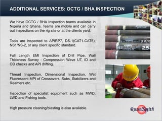 ADDITIONAL SERVICES: OCTG / BHA INSPECTION

We have OCTG / BHA Inspection teams available in
Nigeria and Ghana. Teams are mobile and can carry
out inspections on the rig site or at the clients yard.

Tools are inspected to APIRP7, DS-1(CAT1-CAT5),
NS1/NS-2, or any client specific standard.

Full Length EMI Inspection of Drill Pipe, Wall
Thickness Survey : Compression Wave UT, ID and
OD checks and API drifting.

Thread Inspection, Dimensional Inspection, Wet
Fluorescent MPI of Crossovers, Subs, Stabilizers and
Reamers etc.

Inspection of specialist equipment such as MWD,
LWD and Fishing tools.

High pressure cleaning/blasting is also available.
 