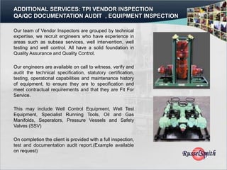 ADDITIONAL SERVICES: TPI VENDOR INSPECTION
QA/QC DOCUMENTATION AUDIT , EQUIPMENT INSPECTION

Our team of Vendor Inspectors are grouped by technical
expertise, we recruit engineers who have experience in
areas such as subsea services, well intervention, well
testing and well control. All have a solid foundation in
Quality Assurance and Quality Control.

Our engineers are available on call to witness, verify and
audit the technical specification, statutory certification,
testing, operational capabilities and maintenance history
of equipment, to ensure they are to specification and
meet contractual requirements and that they are Fit For
Service.

This may include Well Control Equipment, Well Test
Equipment, Specialist Running Tools, Oil and Gas
Manifolds, Seperators, Pressure Vessels and Safety
Valves (SSV)

On completion the client is provided with a full inspection,
test and documentation audit report.(Example available
on request)
 