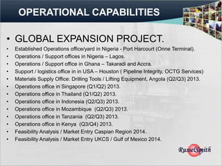 OPERATIONAL CAPABILITIES

• GLOBAL EXPANSION PROJECT.
•   Established Operations office/yard in Nigeria - Port Harcourt (Onne Terminal).
•   Operations / Support offices in Nigeria – Lagos.
•   Operations / Support office in Ghana – Takaradi and Accra.
•   Support / logistics office in in USA – Houston ( Pipeline Integrity, OCTG Services)
•   Materials Supply Office: Drilling Tools / Lifting Equipment, Angola (Q2/Q3) 2013.
•   Operations office in Singapore (Q1/Q2) 2013.
•   Operations office in Thailand (Q1/Q2) 2013.
•   Operations office in Indonesia (Q2/Q3) 2013.
•   Operations office in Mozambique (Q2/Q3) 2013.
•   Operations office in Tanzania (Q2/Q3) 2013.
•   Operations office in Kenya (Q3/Q4) 2013.
•   Feasibility Analysis / Market Entry Caspian Region 2014.
•   Feasibility Analysis / Market Entry UKCS / Gulf of Mexico 2014.
 