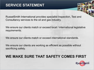 SERVICE STATEMENT


RusselSmith International provides specialist Inspection, Test and
Consultancy services to the oil and gas industry.

We ensure our clients match or exceed local / international legislative
requirements.

We ensure our clients match or exceed international standards.

We ensure our clients are working as efficient as possible without
sacrificing safety.


WE MAKE SURE THAT SAFETY COMES FIRST
 