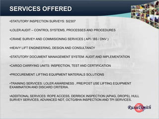 SERVICES OFFERED
•STATUTORY INSPECTION SURVEYS: SI2307

•LOLER AUDIT – CONTROL SYSTEMS, PROCESSES AND PROCEDURES

•CRANE SURVEY AND COMMISIONING SERVICES ( API / BS / DNV )

•HEAVY LIFT ENGINEERING, DESIGN AND CONSULTANCY

•STATUTORY DOCUMENT MANAGEMENT SYSTEM: AUDIT AND IMPLEMENTATION

•CARGO CARRYING UNITS: INSPECTION, TEST AND CERTIFICATION

•PROCUREMENT: LIFTING EQUIPMENT MATERIALS SOLUTIONS

•TRAINING SERVICES: LOLER AWARENESS , PRE/POST USE LIFTING EQUIPMENT
EXAMINATION AND DISCARD CRITERIA.

•ADDITIONAL SERVICES: ROPE ACCESS, DERRICK INSPECTION (API4G, DROPS), HULL
SURVEY SERVICES, ADVANCED NDT, OCTG/BHA INSPECTION AND TPI SERVICES.
 
