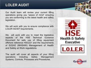 LOLER AUDIT
Our Audit team will review your current lifting
operations giving you “peace of mind” ensuring
you are conforming to the latest health and safety
legislation.

We will work with you to ensure compliance with
LOLER SI2307 requirements.

We will work with you to meet the legislative
aspects of the HSE Technical Guidance
Document for safe use of lifting equipment
offshore reference HSG221 and the requirements
of SI3242 (MHSAW) Management of Health
and Safety at Work regulations.

The audit will cover all aspects of your lifting
operations   including   Safety    Management
Systems, Controls, Processes and Procedures.
 