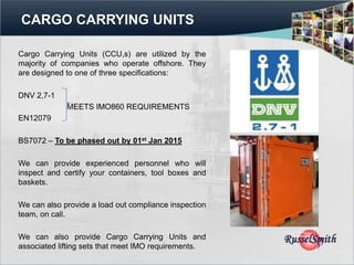 CARGO CARRYING UNITS

Cargo Carrying Units (CCU,s) are utilized by the
majority of companies who operate offshore. They
are designed to one of three specifications:

DNV 2,7-1
             MEETS IMO860 REQUIREMENTS
EN12079

BS7072 – To be phased out by 01st Jan 2015

We can provide experienced personnel who will
inspect and certify your containers, tool boxes and
baskets.

We can also provide a load out compliance inspection
team, on call.

We can also provide Cargo Carrying Units and
associated lifting sets that meet IMO requirements.
 