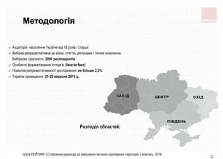 група РЕЙТИНГ | Ставлення українців до вирішення питання окупованих територій | жовтень 2019
2
Методологія
o Аудиторія: населення України від 18 років і старші.
o Вибірка репрезентативна за віком, статтю, регіонами і типом поселення.
Вибіркова сукупність: 2000 респондентів
o Особисте формалізоване інтерв’ю (face-to-face)
o Помилка репрезентативності дослідження: не більше 2,2%
o Терміни проведення: 21-25 вересня 2019 р.
Розподіл областей:
 