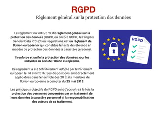 RGPD
Règlement général sur la protection des données
Le règlement no 2016/679, dit règlement général sur la
protection des données (RGPD, ou encore GDPR, de l'anglais
General Data Protection Regulation), est un règlement de
l'Union européenne qui constitue le texte de référence en
matière de protection des données à caractère personnel.
Il renforce et uniﬁe la protection des données pour les
individus au sein de l'Union européenne.
Ce règlement a été déﬁnitivement adopté par le Parlement
européen le 14 avril 2016. Ses dispositions sont directement
applicables dans l'ensemble des 28 États membres de
l'Union européenne à compter du 25 mai 2018.
Les principaux objectifs du RGPD sont d'accroître à la fois la
protection des personnes concernées par un traitement de
leurs données à caractère personnel et la responsabilisation
des acteurs de ce traitement.
 