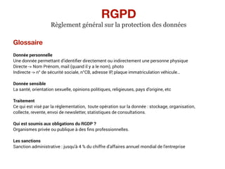 Glossaire
Donnée personnelle
Une donnée permettant d’identiﬁer directement ou indirectement une personne physique
Directe -> Nom Prénom, mail (quand il y a le nom), photo
Indirecte -> n° de sécurité sociale, n°CB, adresse IP, plaque immatriculation véhicule…
Donnée sensible
La santé, orientation sexuelle, opinions politiques, religieuses, pays d’origine, etc
Traitement
Ce qui est visé par la réglementation, toute opération sur la donnée : stockage, organisation,
collecte, revente, envoi de newsletter, statistiques de consultations.
Qui est soumis aux obligations du RGDP ?
Organismes privée ou publique à des ﬁns professionnelles.
Les sanctions
Sanction administrative : jusqu’à 4 % du chiffre d’affaires annuel mondial de l’entreprise
RGPD
Règlement général sur la protection des données
 