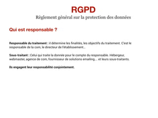 Qui est responsable ?
Responsable du traitement : il détermine les ﬁnalités, les objectifs du traitement. C’est le
responsable de la com, le directeur de l’établissement…
Sous-traitant : Celui qui traite la donnée pour le compte du responsable. Hébergeur,
webmaster, agence de com, fournisseur de solutions emailing…. et leurs sous-traitants.
Ils engagent leur responsabilité conjointement.
RGPD
Règlement général sur la protection des données
 