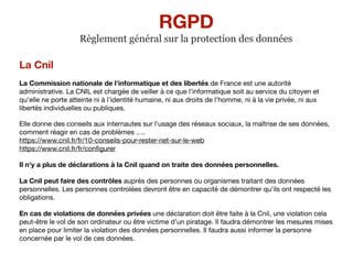 La Cnil
La Commission nationale de l'informatique et des libertés de France est une autorité
administrative. La CNIL est chargée de veiller à ce que l’informatique soit au service du citoyen et
qu’elle ne porte atteinte ni à l’identité humaine, ni aux droits de l’homme, ni à la vie privée, ni aux
libertés individuelles ou publiques.

Elle donne des conseils aux internautes sur l’usage des réseaux sociaux, la maîtrise de ses données,
comment réagir en cas de problèmes …. 
https://www.cnil.fr/fr/10-conseils-pour-rester-net-sur-le-web 
https://www.cnil.fr/fr/conﬁgurer

Il n’y a plus de déclarations à la Cnil quand on traite des données personnelles.
La Cnil peut faire des contrôles auprès des personnes ou organismes traitant des données
personnelles. Les personnes controlées devront être en capacité de démontrer qu’ils ont respecté les
obligations. 

En cas de violations de données privées une déclaration doit être faite à la Cnil, une violation cela
peut-être le vol de son ordinateur ou être victime d’un piratage. Il faudra démontrer les mesures mises
en place pour limiter la violation des données personnelles. Il faudra aussi informer la personne
concernée par le vol de ces données.
RGPD
Règlement général sur la protection des données
 