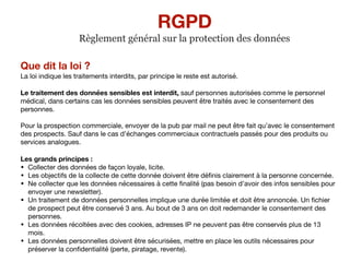 Que dit la loi ?
La loi indique les traitements interdits, par principe le reste est autorisé.

Le traitement des données sensibles est interdit, sauf personnes autorisées comme le personnel
médical, dans certains cas les données sensibles peuvent être traités avec le consentement des
personnes.

Pour la prospection commerciale, envoyer de la pub par mail ne peut être fait qu’avec le consentement
des prospects. Sauf dans le cas d’échanges commerciaux contractuels passés pour des produits ou
services analogues.

Les grands principes :
• Collecter des données de façon loyale, licite.

• Les objectifs de la collecte de cette donnée doivent être déﬁnis clairement à la personne concernée.

• Ne collecter que les données nécessaires à cette ﬁnalité (pas besoin d’avoir des infos sensibles pour
envoyer une newsletter).

• Un traitement de données personnelles implique une durée limitée et doit être annoncée. Un ﬁchier
de prospect peut être conservé 3 ans. Au bout de 3 ans on doit redemander le consentement des
personnes.

• Les données récoltées avec des cookies, adresses IP ne peuvent pas être conservés plus de 13
mois.

• Les données personnelles doivent être sécurisées, mettre en place les outils nécessaires pour
préserver la conﬁdentialité (perte, piratage, revente).
RGPD
Règlement général sur la protection des données
 