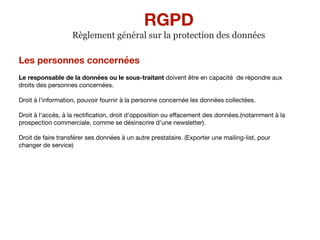 Les personnes concernées
Le responsable de la données ou le sous-traitant doivent être en capacité de répondre aux
droits des personnes concernées.

Droit à l’information, pouvoir fournir à la personne concernée les données collectées.

Droit à l‘accès, à la rectiﬁcation, droit d’opposition ou eﬀacement des données.(notamment à la
prospection commerciale, comme se désinscrire d’une newsletter).

Droit de faire transférer ses données à un autre prestataire. (Exporter une mailing-list, pour
changer de service)

RGPD
Règlement général sur la protection des données
 