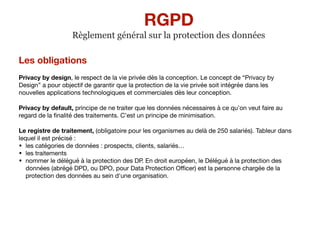 Les obligations
Privacy by design, le respect de la vie privée dès la conception. Le concept de “Privacy by
Design” a pour objectif de garantir que la protection de la vie privée soit intégrée dans les
nouvelles applications technologiques et commerciales dès leur conception.

Privacy by default, principe de ne traiter que les données nécessaires à ce qu’on veut faire au
regard de la ﬁnalité des traitements. C’est un principe de minimisation.

Le registre de traitement, (obligatoire pour les organismes au delà de 250 salariés). Tableur dans
lequel il est précisé : 

• les catégories de données : prospects, clients, salariés…

• les traitements 

• nommer le délégué à la protection des DP. En droit européen, le Délégué à la protection des
données (abrégé DPD, ou DPO, pour Data Protection Oﬃcer) est la personne chargée de la
protection des données au sein d'une organisation.

RGPD
Règlement général sur la protection des données
 