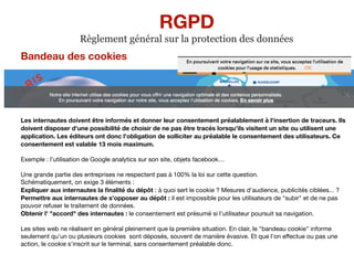 Bandeau des cookies
Les internautes doivent être informés et donner leur consentement préalablement à l'insertion de traceurs. Ils
doivent disposer d'une possibilité de choisir de ne pas être tracés lorsqu'ils visitent un site ou utilisent une
application. Les éditeurs ont donc l'obligation de solliciter au préalable le consentement des utilisateurs. Ce
consentement est valable 13 mois maximum.
Exemple : l’utilisation de Google analytics sur son site, objets facebook…

Une grande partie des entreprises ne respectent pas à 100% la loi sur cette question.

Schématiquement, on exige 3 éléments :

Expliquer aux internautes la ﬁnalité du dépôt : à quoi sert le cookie ? Mesures d'audience, publicités ciblées... ? 

Permettre aux internautes de s'opposer au dépôt : il est impossible pour les utilisateurs de "subir" et de ne pas
pouvoir refuser le traitement de données.

Obtenir l' "accord" des internautes : le consentement est présumé si l'utilisateur poursuit sa navigation.

Les sites web ne réalisent en général pleinement que la première situation. En clair, le "bandeau cookie" informe
seulement qu'un ou plusieurs cookies sont déposés, souvent de manière évasive. Et que l'on eﬀectue ou pas une
action, le cookie s'inscrit sur le terminal, sans consentement préalable donc.

RGPD
Règlement général sur la protection des données
 