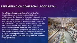 REFRIGERACION COMERCIAL. FOOD RETAIL
• La refrigeracion comercial se refiere al diseño,
instalación y mantenimiento de unidades de
refrigeración del tipo que se tienen en establecimientos
comerciales para su venta al público en general, con lo
que también se dedican a almacenamiento, muestra
y/o manipulación de productos perecederos, con toda
la complejidad que ello conlleva. Una característica
esencial es el mueble frigorífico, que expone el
producto perecedero, que puede ser abierto, al aire
con cortina de aire y/o cerrado con puertas correderas
y tapas, con temperaturas de +7/+10ºc, para frutas
por ejemplo, hasta –18/20ºC congelado con helados u
otros productos.
 