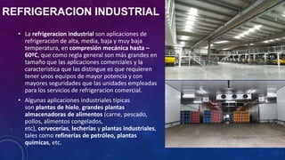 REFRIGERACION INDUSTRIAL
• La refrigeracion industrial son aplicaciones de
refrigeración de alta, media, baja y muy baja
temperatura, en compresión mecánica hasta –
60ºC, que como regla general son más grandes en
tamaño que las aplicaciones comerciales y la
característica que las distingue es que requieren
tener unos equipos de mayor potencia y con
mayores seguridades que las unidades empleadas
para los servicios de refrigeracion comercial.
• Algunas aplicaciones industriales típicas
son plantas de hielo, grandes plantas
almacenadoras de alimentos (carne, pescado,
pollos, alimentos congelados,
etc), cervecerías, lecherías y plantas industriales,
tales como refinerías de petróleo, plantas
químicas, etc.
 