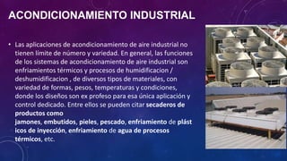 ACONDICIONAMIENTO INDUSTRIAL
• Las aplicaciones de acondicionamiento de aire industrial no
tienen límite de número y variedad. En general, las funciones
de los sistemas de acondicionamiento de aire industrial son
enfriamientos térmicos y procesos de humidificacion /
deshumidificacion , de diversos tipos de materiales, con
variedad de formas, pesos, temperaturas y condiciones,
donde los diseños son ex profeso para esa única aplicación y
control dedicado. Entre ellos se pueden citar secaderos de
productos como
jamones, embutidos, pieles, pescado, enfriamiento de plást
icos de inyección, enfriamiento de agua de procesos
térmicos, etc.
 