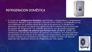 REFRIGERACION DOMÉSTICA
• El campo de la refrigeracion doméstica está limitado a refrigeradores y congeladores
domésticos. Debido a la gran cantidad y mercado de los mismos, ya integrados en los
usos habituales del quehacer diario de la vida de las personas, la refrigeracion
doméstica representa una parte muy significativa de la industria de la construcción
de equipos de refrigeración. Las unidades domésticas son de tamaño pequeño,
teniéndose capacidades de potencia que fluctúan entre 1/5 de CV y 2 CV. Los
compresores son del tipo hermético de pistones y/o rotativos; las condensaciones
por gravedad en las traseras de los equipos y los evaporadores, por gravedad con
circuitos impresos y/o ventilados en los últimos modelos no frost. Los tipos de
expansión por expansión directa de refrigerante por tubo capilar.
 