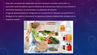 • Evitar abrir las puertas del refrigerador más de lo necesario y cerrarlas cuanto antes. La
• puerta del cuarto frío abierta supone la elevación de la temperatura interna, lo que estimula el
• crecimiento bacteriano, la contaminación y la alteración del alimento.
• El lugar de almacenamiento en refrigeración es el cuarto frío N°1 (Nuevo) y el cuarto frío N° 2
• (Antiguo) en los cuales se almacenarán los siguientes productos debidamente rotulados con su
• respectivo nombre:
 
