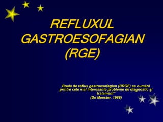 REFLUXUL
GASTROESOFAGIAN
(RGE)
Boala de reflux gastroesofagian (BRGE) se numără
printre cele mai interesante probleme de diagnostic şi
tratament”
(De Meester, 1988)
 