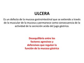 ULCERA
Es un defecto de la mucosa gastrointestinal que se extiende a través
de la muscular de la mucosa y permanece como consecuencia de la
actividad de la secreción acida del jugo gástrico.
Desequilibrio entre los
factores agresivos y
defensivos que regulan la
función de la mucosa gástrica
 