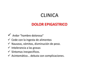 CLINICA
DOLOR EPIGASTRICO
 Ardor “hambre dolorosa”
 Cede con la ingesta de alimentos
 Nauseas, vómitos, disminución de peso.
 Intolerancia a las grasas
 Síntomas inespecíficos.
 Asintomático… debuta con complicaciones.
 