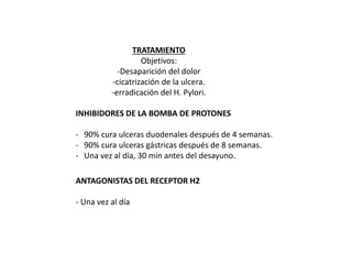 TRATAMIENTO
Objetivos:
-Desaparición del dolor
-cicatrización de la ulcera.
-erradicación del H. Pylori.
INHIBIDORES DE LA BOMBA DE PROTONES
- 90% cura ulceras duodenales después de 4 semanas.
- 90% cura ulceras gástricas después de 8 semanas.
- Una vez al día, 30 min antes del desayuno.
ANTAGONISTAS DEL RECEPTOR H2
- Una vez al día
 