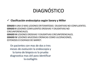 DIAGNÓSTICO
 Clasificación endoscópica según Savary y Miller
GRADO I UNA O MAS LESIONES ERITEMATOSAS EXUDATIVAS NO CONFLUENTES.
GRADO II LESIONES CONFLUENTES EROSIVAS Y EXUDATIVAS NO
CIRCUNFERENCIALES.
GRADO III LESIONES EROSIVAS Y EXUDATIVAS CIRCUNFERENCIALES.
GRADO IV LESIONES MUCOSAS CRONICAS COMO ULCERACIONES,
ESTENOSIS O ESOFAGO DE BARRET.
En pacientes con mas de dos o tres
meses de evolución la endoscopia y
la toma de biopsia es la prueba
diagnostica mas útil para identificar
la esofagitis
 