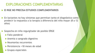 EXPLORACIONES COMPLEMENTARIAS
 El RGE NO PRECISA ESTUDIOS COMPLEMENTARIOS
 En lactantes no hay síntomas que permitan tanto el diagnóstico como
predecir la respuesta a la terapia a diferencia del niño mayor (8 a 12
años)
 Sospecha en niño regurgitador de posible ERGE
 Fallo ponderal
 Anemia o sangrado digestivo
 Neumonías recurrentes
 Persistencia >18 meses de edad
 Grupos especiales
 