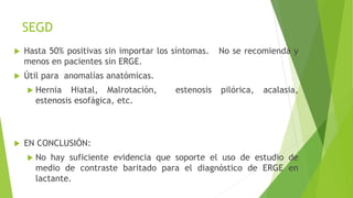 SEGD
 Hasta 50% positivas sin importar los síntomas. No se recomienda y
menos en pacientes sin ERGE.
 Útil para anomalías anatómicas.
 Hernia Hiatal, Malrotación, estenosis pilórica, acalasia,
estenosis esofágica, etc.
 EN CONCLUSIÓN:
 No hay suficiente evidencia que soporte el uso de estudio de
medio de contraste baritado para el diagnóstico de ERGE en
lactante.
 