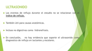 ULTRASONIDO
 Los eventos de reflujo durante el estudio no se relacionan con el
índice de reflujo.
 También útil para causas anatómicas.
 Incluso no digestivas como hidronefrosis.
 En conclusión, no hay evidencia que soporte el ultrasonido como
diagnostico de reflujo en lactantes y escolares.
 