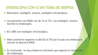ENDOSCOPIA CON O SIN TOMA DE BIOPSIA
 Demuestra esofagitis erosiva, esofagitis microscópica.
 Los pacientes con ERGE van de 15 al 71% con esofagitis erosiva
durante la endoscopia.
 83 a 88% con esofagitis microscópica.
 Valor predictivo negativo va del 62 al 73% por lo que una endoscopia
normal no descarta ERGE.
 En conclusión no hay evidencia suficiente que soporte la realización
de endoscopia.
 