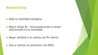 Manometría:
 Mide la motilidad esofágica.
 Mayor riesgo de broncoaspiración si existe
alteraciones en la motilidad.
 Mayor utilidad si se realiza con Ph metria.
 Solo a realizar en pacientes con ERGE
 
