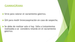 GAMMAGRAMA
 Sirve para valorar el vaciamiento gástrico.
 Útil para medir broncoaspiración en caso de sospecha.
 Se debe de realizar solo si hay falla a tratamientos
realizados o se considera retardo en el vaciamiento
gástrico.
 