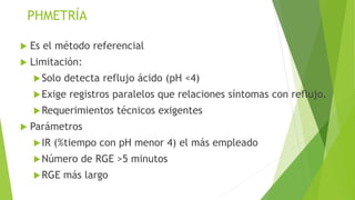 PHMETRÍA
 Es el método referencial
 Limitación:
Solo detecta reflujo ácido (pH <4)
Exige registros paralelos que relaciones síntomas con reflujo.
Requerimientos técnicos exigentes
 Parámetros
IR (%tiempo con pH menor 4) el más empleado
Número de RGE >5 minutos
RGE más largo
 