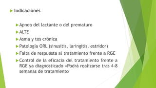  Indicaciones
Apnea del lactante o del prematuro
ALTE
Asma y tos crónica
Patología ORL (sinusitis, laringitis, estridor)
Falta de respuesta al tratamiento frente a RGE
Control de la eficacia del tratamiento frente a
RGE ya diagnosticado •Podrá realizarse tras 4-8
semanas de tratamiento
 
