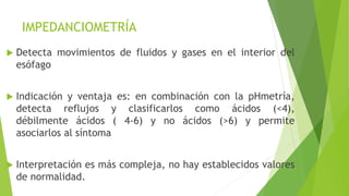 IMPEDANCIOMETRÍA
 Detecta movimientos de fluidos y gases en el interior del
esófago
 Indicación y ventaja es: en combinación con la pHmetría,
detecta reflujos y clasificarlos como ácidos (<4),
débilmente ácidos ( 4-6) y no ácidos (>6) y permite
asociarlos al síntoma
 Interpretación es más compleja, no hay establecidos valores
de normalidad.
 