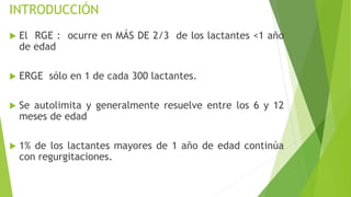 INTRODUCCIÓN
 El RGE : ocurre en MÁS DE 2/3 de los lactantes <1 año
de edad
 ERGE sólo en 1 de cada 300 lactantes.
 Se autolimita y generalmente resuelve entre los 6 y 12
meses de edad
 1% de los lactantes mayores de 1 año de edad continúa
con regurgitaciones.
 