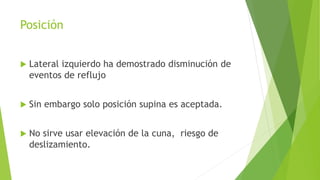 Posición
 Lateral izquierdo ha demostrado disminución de
eventos de reflujo
 Sin embargo solo posición supina es aceptada.
 No sirve usar elevación de la cuna, riesgo de
deslizamiento.
 