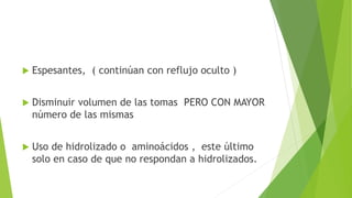  Espesantes, ( continúan con reflujo oculto )
 Disminuir volumen de las tomas PERO CON MAYOR
número de las mismas
 Uso de hidrolizado o aminoácidos , este último
solo en caso de que no respondan a hidrolizados.
 