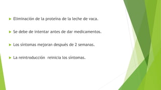  Eliminación de la proteína de la leche de vaca.
 Se debe de intentar antes de dar medicamentos.
 Los síntomas mejoran después de 2 semanas.
 La reintroducción reinicia los síntomas.
 