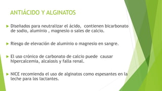 ANTIÁCIDO Y ALGINATOS
 Diseñados para neutralizar el ácido, contienen bicarbonato
de sodio, aluminio , magnesio o sales de calcio.
 Riesgo de elevación de aluminio o magnesio en sangre.
 El uso crónico de carbonato de calcio puede causar
hIpercalcemia, alcalosis y falla renal.
 NICE recomienda el uso de alginatos como espesantes en la
leche para los lactantes.
 