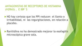 ANTAGONISTAS DE RECEPTORES DE HISTAMINA
(H2RAS) , E IBP´S
 NO hay certeza que los PPI reducen el llanto o
irritabilidad, ni las regurgitaciones, en relación a
placebo.
 Ranitidina no ha demostrado mejorar la esofagitis
microscópica grave sola.
 