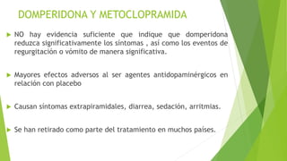 DOMPERIDONA Y METOCLOPRAMIDA
 NO hay evidencia suficiente que indique que domperidona
reduzca significativamente los síntomas , así como los eventos de
regurgitación o vómito de manera significativa.
 Mayores efectos adversos al ser agentes antidopaminérgicos en
relación con placebo
 Causan síntomas extrapiramidales, diarrea, sedación, arritmias.
 Se han retirado como parte del tratamiento en muchos países.
 