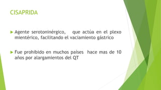 CISAPRIDA
 Agente serotoninérgico, que actúa en el plexo
mientérico, facilitando el vaciamiento gástrico
 Fue prohibido en muchos países hace mas de 10
años por alargamientos del QT
 