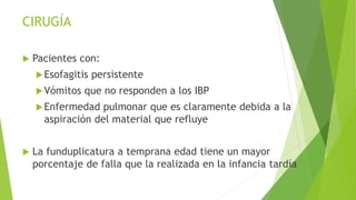 CIRUGÍA
 Pacientes con:
Esofagitis persistente
Vómitos que no responden a los IBP
Enfermedad pulmonar que es claramente debida a la
aspiración del material que refluye
 La funduplicatura a temprana edad tiene un mayor
porcentaje de falla que la realizada en la infancia tardía
 