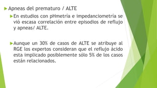  Apneas del prematuro / ALTE
En estudios con pHmetría e impedanciometría se
vió escasa correlación entre episodios de reflujo
y apneas/ ALTE.
Aunque un 30% de casos de ALTE se atribuye al
RGE los expertos consideran que el reflujo ácido
esta implicado posiblemente sólo 5% de los casos
están relacionados.
 