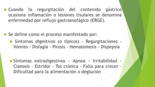  Cuando la regurgitación del contenido gástrico
ocasiona inflamación o lesiones tisulares se denomina
enfermedad por reflujo gastroesofágico (ERGE).
 Se define como el proceso manifestado por:
 Síntomas digestivos (o típicos) - Regurgitaciones -
Vómito - Disfagia - Pirosis - Hematemesis - Dispepsia
Síntomas extradigestivos - Apnea - Irritabilidad -
Cianosis - Estridor - Tos crónica - Falla para crecer -
Dificultad para la alimentación o deglución
 