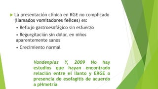  La presentación clínica en RGE no complicado
(llamados vomitadores felices) es:
• Reflujo gastroesofágico sin esfuerzo
• Regurgitación sin dolor, en niños
aparentemente sanos
• Crecimiento normal
Vandenplas Y, 2009 No hay
estudios que hayan encontrado
relación entre el llanto y ERGE o
presencia de esofagitis de acuerdo
a pHmetría
 