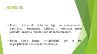 ABORDAJE
 Edad, inicio de síntomas, tipo de alimentación,
cantidad, frecuencia, aditivos , intervalos entre
comidas, historia familiar, uso de medicamentos.
 Datos como llanto irritabilidad, con o sin
regurgitaciones no requieren manejo.
 